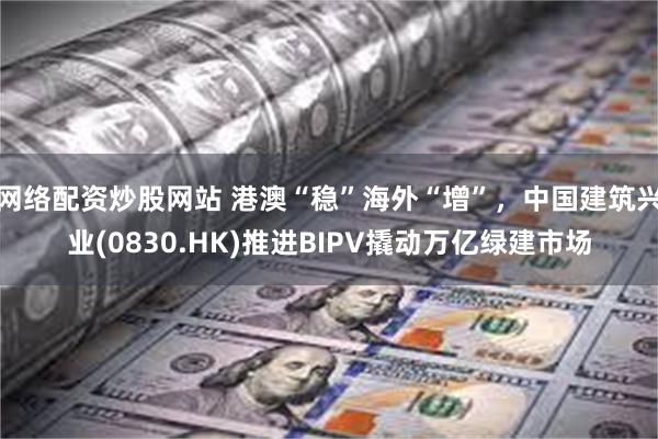 网络配资炒股网站 港澳“稳”海外“增”，中国建筑兴业(0830.HK)推进BIPV撬动万亿绿建市场
