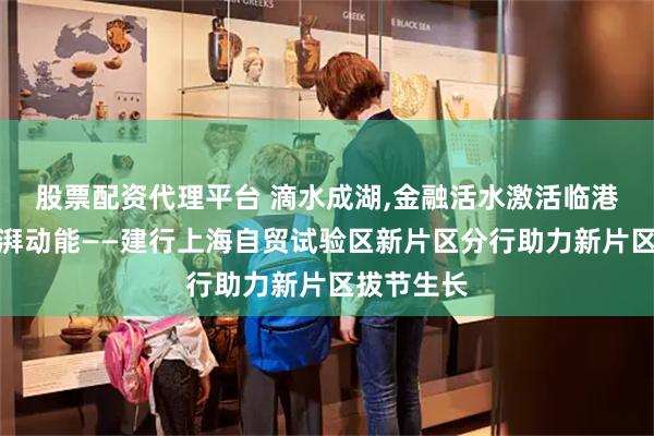 股票配资代理平台 滴水成湖,金融活水激活临港新片区澎湃动能——建行上海自贸试验区新片区分行助力新片区拔节生长