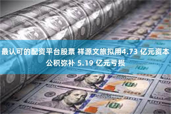 最认可的配资平台股票 祥源文旅拟用4.73 亿元资本公积弥补 5.19 亿元亏损