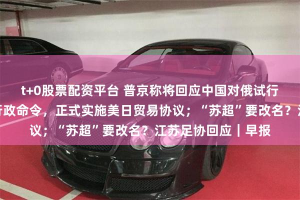 t+0股票配资平台 普京称将回应中国对俄试行免签；特朗普签署行政命令，正式实施美日贸易协议；“苏超”要改名？江苏足协回应｜早报