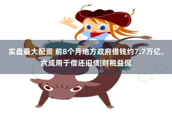 实盘最大配资 前8个月地方政府借钱约7.7万亿，六成用于偿还旧债|财税益侃