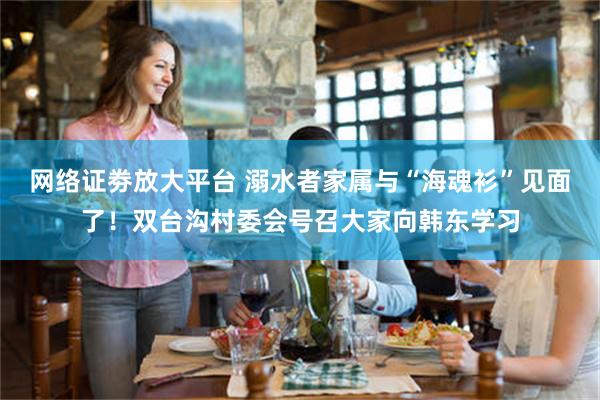 网络证劵放大平台 溺水者家属与“海魂衫”见面了！双台沟村委会号召大家向韩东学习