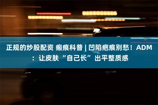正规的炒股配资 瘢痕科普 | 凹陷疤痕别愁！ADM ：让皮肤 “自己长” 出平整质感