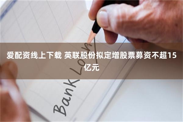 爱配资线上下载 英联股份拟定增股票募资不超15亿元