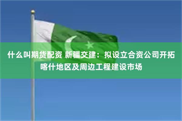 什么叫期货配资 新疆交建：拟设立合资公司开拓喀什地区及周边工程建设市场